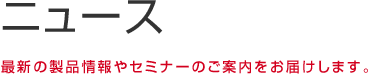 ニュース 最新の製品情報やセミナーのご案内をお届けします。