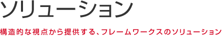 ソリューション 構造的な視点から提供する、フレームワークスのソリューション。